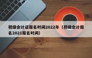 初级会计证报名时间2022年（初级会计报名2021报名时间）