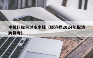 中级职称包过多少钱（经济师2024年取消跨级考）