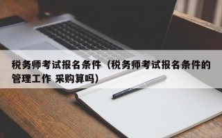 税务师考试报名条件（税务师考试报名条件的管理工作 采购算吗）