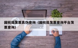 国税局发票真伪查询（国税局发票查询平台发票查询）