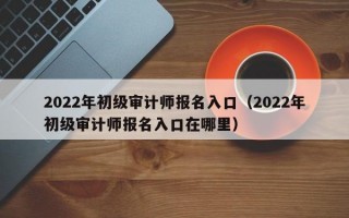 2022年初级审计师报名入口（2022年初级审计师报名入口在哪里）