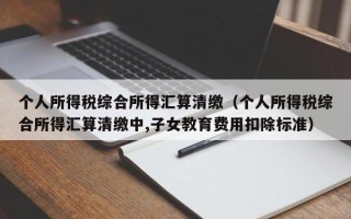 个人所得税综合所得汇算清缴（个人所得税综合所得汇算清缴中,子女教育费用扣除标准）