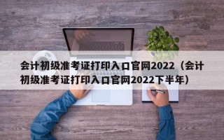 会计初级准考证打印入口官网2022（会计初级准考证打印入口官网2022下半年）