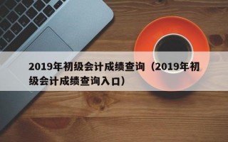 2019年初级会计成绩查询（2019年初级会计成绩查询入口）