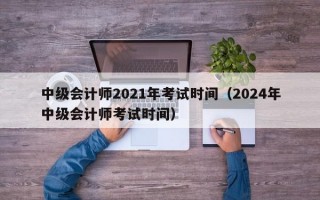 中级会计师2021年考试时间（2024年中级会计师考试时间）