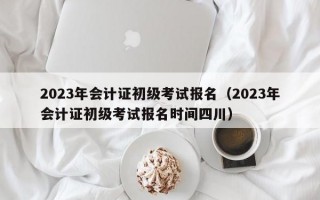 2023年会计证初级考试报名（2023年会计证初级考试报名时间四川）