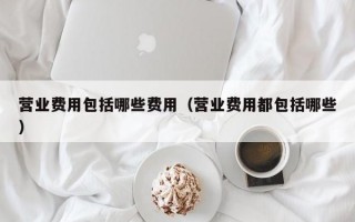 营业费用包括哪些费用（营业费用都包括哪些）