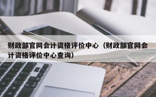 财政部官网会计资格评价中心（财政部官网会计资格评价中心查询）