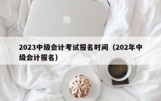 2023中级会计考试报名时间（202年中级会计报名）