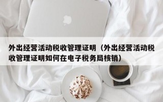 外出经营活动税收管理证明（外出经营活动税收管理证明如何在电子税务局核销）