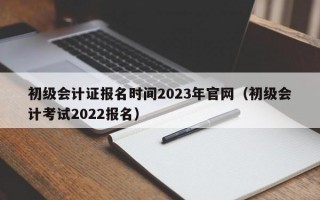 初级会计证报名时间2023年官网（初级会计考试2022报名）