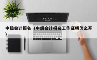 中级会计报名（中级会计报名工作证明怎么开）