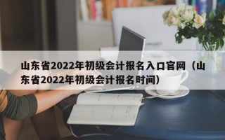 山东省2022年初级会计报名入口官网（山东省2022年初级会计报名时间）