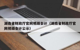 湖南省财政厅官网初级会计（湖南省财政厅官网初级会计公示）