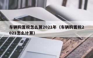 车辆购置税怎么算2021年（车辆购置税2021怎么计算）