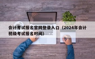 会计考试报名官网登录入口（2024年会计初级考试报名时间）