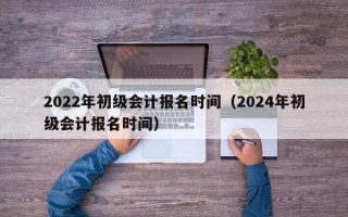 2022年初级会计报名时间（2024年初级会计报名时间）