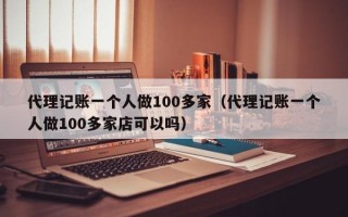 代理记账一个人做100多家（代理记账一个人做100多家店可以吗）