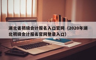 湖北省初级会计报名入口官网（2020年湖北初级会计报名官网登录入口）