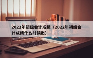 2022年初级会计成绩（2022年初级会计成绩什么时候出）