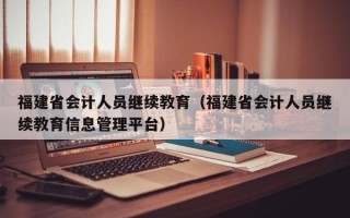 福建省会计人员继续教育（福建省会计人员继续教育信息管理平台）