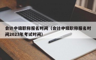 会计中级职称报名时间（会计中级职称报名时间2023年考试时间）