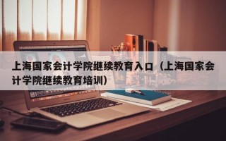 上海国家会计学院继续教育入口（上海国家会计学院继续教育培训）