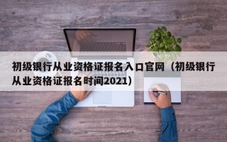 初级银行从业资格证报名入口官网（初级银行从业资格证报名时间2021）