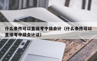 什么条件可以直接考中级会计（什么条件可以直接考中级会计证）